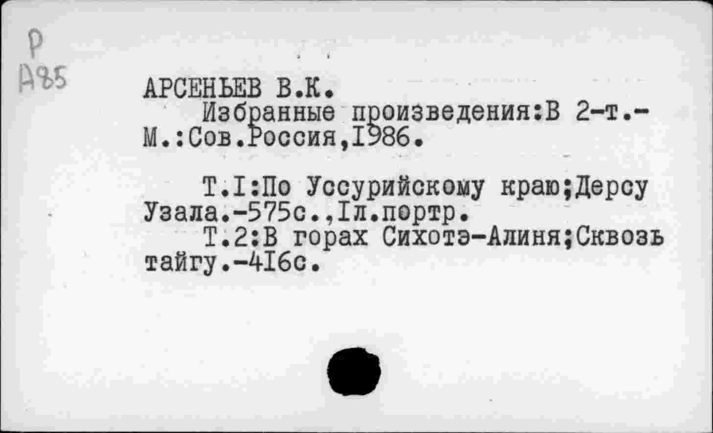 ﻿АРСЕНЬЕВ В.К.
Избранные произведения:В 2-т.-М.:Сов.Россия,1986.
Т.1:По Уссурийскому краю;Дереу Узала.-575с.,1л.портр.
Т.2:В горах Сихотэ-Алиня;Сквозь тайгу.-416с.